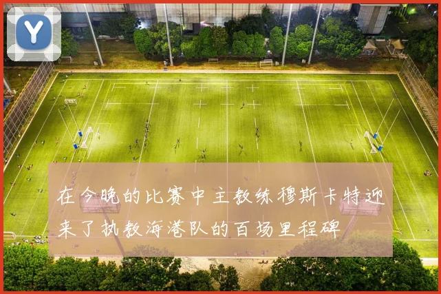 在今晚的比赛中主教练穆斯卡特迎来了执教海港队的百场里程碑