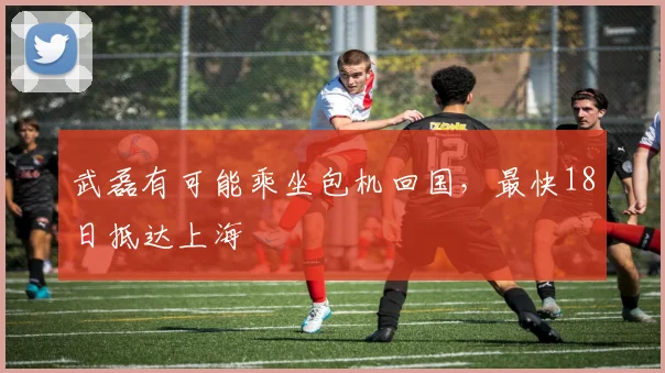 武磊有可能乘坐包机回国，最快18日抵达上海