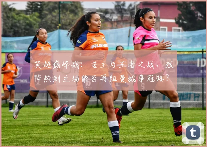 英超巅峰战：苦主与王者之战，残阵热刺主场能否再阻曼城争冠路？