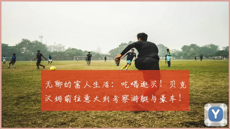 无聊的富人生活：吃喝逛买！贝克汉姆前往意大利考察游艇与豪车！